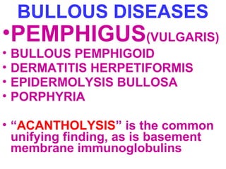 BULLOUS DISEASES 
•PEMPHIGUS(VULGARIS) 
• BULLOUS PEMPHIGOID 
• DERMATITIS HERPETIFORMIS 
• EPIDERMOLYSIS BULLOSA 
• PORPHYRIA 
• “ACANTHOLYSIS” is the common 
unifying finding, as is basement 
membrane immunoglobulins 
 