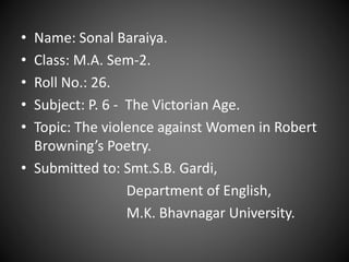 • Name: Sonal Baraiya.
• Class: M.A. Sem-2.
• Roll No.: 26.
• Subject: P. 6 - The Victorian Age.
• Topic: The violence against Women in Robert
Browning’s Poetry.
• Submitted to: Smt.S.B. Gardi,
Department of English,
M.K. Bhavnagar University.
 