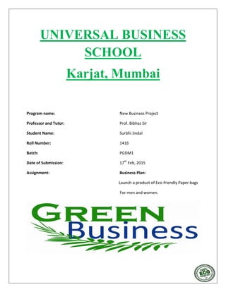 UNIVERSAL BUSINESS
SCHOOL
Karjat, Mumbai
Program name: New Business Project
Professor and Tutor: Prof. Bibhas Sir
Student Name: Surbhi Jindal
Roll Number: 1416
Batch: PGDM1
Date of Submission: 17th
Feb, 2015
Assignment: Business Plan:
Launch a product of Eco-friendly Paper bags
For men and women.
 
