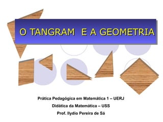 O TANGRAM E A GEOMETRIA




   Prática Pedagógica em Matemática 1 – UERJ
         Didática da Matemática – USS
            Prof. Ilydio Pereira de Sá
 