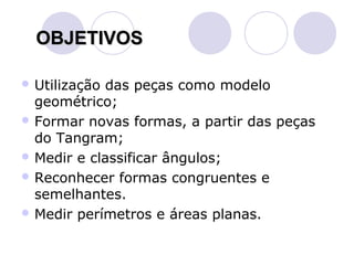 OBJETIVOS

 Utilizaçãodas peças como modelo
  geométrico;
 Formar novas formas, a partir das peças
  do Tangram;
 Medir e classificar ângulos;
 Reconhecer formas congruentes e
  semelhantes.
 Medir perímetros e áreas planas.
 