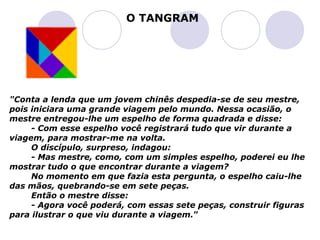 O TANGRAM




"Conta a lenda que um jovem chinês despedia-se de seu mestre,
pois iniciara uma grande viagem pelo mundo. Nessa ocasião, o
mestre entregou-lhe um espelho de forma quadrada e disse:
     - Com esse espelho você registrará tudo que vir durante a
viagem, para mostrar-me na volta.
     O discípulo, surpreso, indagou:
     - Mas mestre, como, com um simples espelho, poderei eu lhe
mostrar tudo o que encontrar durante a viagem?
     No momento em que fazia esta pergunta, o espelho caiu-lhe
das mãos, quebrando-se em sete peças.
     Então o mestre disse:
     - Agora você poderá, com essas sete peças, construir figuras
para ilustrar o que viu durante a viagem.”
 