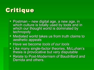 Critique Postman – new digital age, a new age, in which culture is totally used by tools and in which our thought world is dominated by technopoly Mediated world takes us from truth claims to aesthetic appeals Have we become  tools of our tools Like many single-factor theories, McLuhan’s thesis is provocative but very disputable Relate to Post-Modernism of Baudrillard and Derrida and others.  