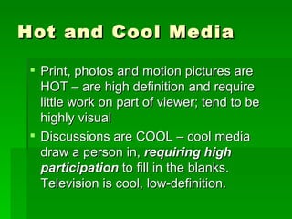 Hot and Cool Media Print, photos and motion pictures are HOT – are high definition and require little work on part of viewer; tend to be highly visual Discussions are COOL – cool media draw a person in,  requiring high participation  to fill in the blanks.  Television is cool, low-definition.  