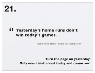21.
Yesterday’s home runs don’t
win today’s games.“
- Babe Ruth, Hall of Fame Baseball player
Turn the page on yesterday.
...