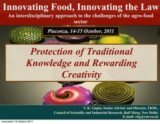 Innovating Food, Innovating the Law
    An interdisciplinary approach to the challenges of the agro-food
                                sector
                            Piacenza, 14-15 October, 2011



                    Protection of Traditional
                   Knowledge and Rewarding
                            Creativity


                                                  V. K. Gupta, Senior Advisor and Director, TKDL,
                              Council of Scientific and Industrial Research, Rafi Marg, New Delhi;
                                                                            E-mail: vkg@csir.res.in
mercoledì 19 ottobre 2011
 