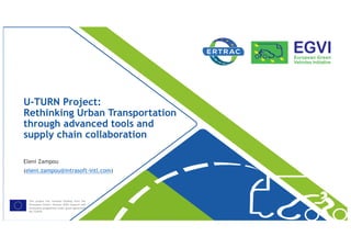 This project has received funding from the
[European Union’s Horizon 2020 research and
innovation programme under grant agreement
No 723970
U-TURN Project:
Rethinking Urban Transportation
through advanced tools and
supply chain collaboration
Eleni Zampou
(eleni.zampou@intrasoft-intl.com)
 