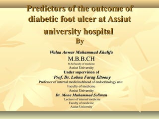 Predictors of the outcome ofPredictors of the outcome of
diabetic foot ulcer at Assiutdiabetic foot ulcer at Assiut
university hospitaluniversity hospital
ByBy
Walaa Anwar Muhammad KhalifaWalaa Anwar Muhammad Khalifa
M.B.B.CHM.B.B.CH
M.ScM.ScFaculty of medicineFaculty of medicine
Assiut UniversityAssiut University
Under supervision ofUnder supervision of
Prof. Dr. Lobna Farag EltoonyProf. Dr. Lobna Farag Eltoony
Professor of internal medicine&head of endocrinology unitProfessor of internal medicine&head of endocrinology unit
Faculty of medicineFaculty of medicine
Assiut UniversityAssiut University
Dr. Mona Muhammad SolimanDr. Mona Muhammad Soliman
LecturerLecturer of internal medicineof internal medicine
Faculty of medicineFaculty of medicine
Assiut UniversityAssiut University
 
