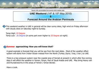 Issued 13th May 2010
                                            Points2Deliver
                             UAE Weather Update
                             Source: Info. accumulated from several online weather sites

                          UAE Weekend (14th & 15th May 2010)
                                           &
                         Forecast Around the Arabian Peninsula

This weekend weather in UAE in general will be clear sunny skies, high wind on Friday afternoon
with cloudy skies on Saturday night to Sunday.

Temp High: 43 Degree
Temp Low: 26 Degree (in some part even higher to 30 Degree at night)




Summer approaching: How you will know that?

A good example is forecast that you will be see from the next slides. Most of the weather effect
system will starts from Indian Ocean instead from the North (Turkey /Syria / Iraq / Iran ) to UAE.

There is a low pressure system near the coastal area of Somali at present in which after few coming
days it will affect the weather in Yemen, Oman, Part of Saudi Arabia and UAE. May bring Heavy rain
and thunderstorms in the areas of Yemen / Oman Border.

Have a Look.
 