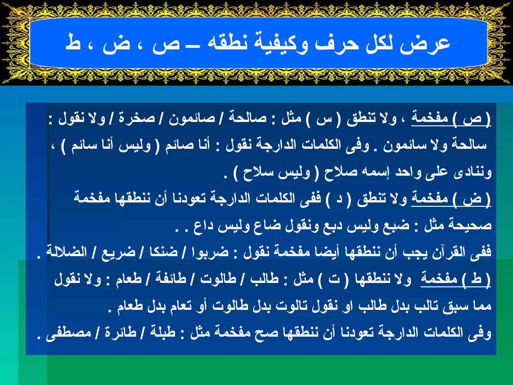 عرض لكل حرف وكيفية نطقه – ص ، ض ، ط 
( ص ) مفخمة ، ول تنطق ( س ) مثل : صالحة / صائمون / صخرة / ول نقول : 
سالحة ول سائمون . وفى الكلمات الدارجة نقول : أنا صائم ( وليس أنا سائم ) ، 
وننادى على واحد إسمه صلح  ( وليس سلح  ) . 
( ض ) مفخمة ول تنطق ( د ) ففى الكلمات الدارجة تعودنا أن ننطقها مفخمة 
صحيحة مثل : ضبع وليس دبع ونقول ضاع وليس داع . . 
ففى القرآن يجب أن ننطقها أيضا مفخمة نقول : ضربوا / ضنكا / ضريع / الضللة . 
( ط ) مفخمة ول ننطقها ( ت ) مثل : طالب / طالوت / طائفة / طعام : ول نقول 
مما سبق تالب بدل طالب او نقول تالوت بدل طالوت أو تعام بدل طعام . 
وفى الكلمات الدارجة تعودنا أن ننطقها صح مفخمة مثل : طبلة / طائرة / مصطفى . 
 