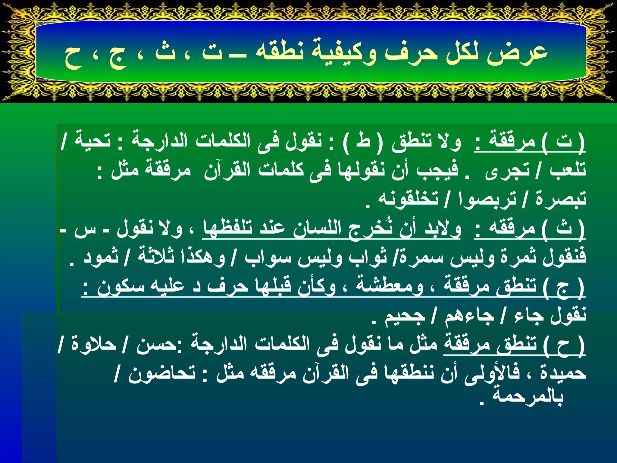 عرض لكل حرف وكيفية نطقه – ت ، ث ، ج ، ح 
( ت ) مرققة : ول تىنطق ( ط ) : نقول فى الكلمات الدارجة : تىحية / 
تىلعب / تىجرى . فيجب أن نقولها فى كلمات القرآن مرققة مثل : 
تىبصرة / تىربرصوا / تىخلقونه . 
( ث ) مرققه : ولبرد أن نُخخرج اللسان عند تىلفظها ، ول نقول - س - 
فنقول ثمرة وليس سمرة/ ثواب وليس سواب / وهكذا ثلثة / ثمود . 
( ج ) تىنطق مرققة ، ومعطشة ، وكأن قبلها حرف د عليه سكون : 
نقول جاء / جاءهم / جحيم . 
( ح ) تىنطق مرققة مثل ما نقول فى الكلمات الدارجة :حسن / حلوة / 
حميدة ، فالولى أن ننطقها فى القرآن مرققه مثل : تىحاضون / 
برالمرحمة . 
 