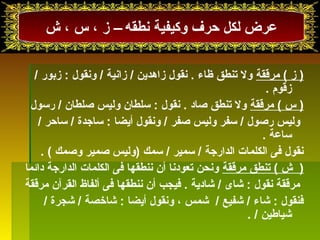 عرض لكل حرف وكيفية نطقه – ز ، س ، ش  
( ز ) مرققة ول تىنطق ظاء . نقول زاهدين / زانية / ونقول : زبرور / 
زقوم  . 
( س ) مرققة ول تىنطق صاد . نقول : سلطان وليس صلطان / رسول 
وليس رصول / سفر وليس صفر / ونقول أيضا : ساجدة / ساحر / 
ساعة . 
نقول فى الكلمات الدارجة / سمير / سمك (وليس صمير وصمك ) . 
( ش  ) تىنطق مرققة ونحن تىعودنا أن ننطقها فى الكلمات الدارجة دائما 
مرققة نقول : شقاى / شقادية . فيجب أن ننطقها فى ألفاظ القرآن مرققة 
فنقول : شقاء / شقفيع / شقمس ، ونقول أيضا : شقاخصة / شقجرة / 
شقياطين / . 
 