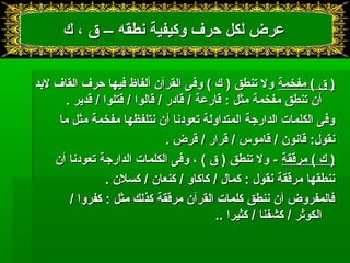 ععررضض للككلل ححررفف ووككييففييةة ننططققهه –– قق ،، كك 
(( قق )) ممففخخممةة وولل تتننططقق (( كك )) ووففىى االلققررآآنن أأللففااظظ ففييههاا ححررفف االلققاافف للببدد 
أأنن تتننططقق ممففخخممةة ممثثلل :: ققااررععةة // ققااددرر // ققااللوواا // ققتتللوواا // ققددييرر .. 
ووففىى االلككللممااتت االلددااررججةة االلممتتددااووللةة تتععووددنناا أأنن ننتتللففظظههاا ممففخخممةة ممثثلل مماا 
ننققوولل:: ققااننوونن // ققااممووسس // ققرراارر // ققررضض .. 
(( كك )) ممررققققةة -- وولل تتننططقق (( قق )) ،، ووففىى االلككللممااتت االلددااررججةة تتععووددنناا أأنن 
ننننططققههاا ممررققققةة ننققوولل :: ككمماالل // ككااككااوو // ككننععاانن // ككسسللنن .. 
ففااللممففررووضض أأنن ننننططقق ككللممااتت االلققررآآنن ممررققققةة ككذذللكك ممثثلل :: ككففرروواا // 
االلككووثثرر // ككششففنناا // ككثثييرراا .... 
 