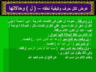 عرض لكل حرف وكيفية نطقه – ( ل ) وحالتها 
( ل ) مرققة ، تعودنا أن نقول فى الكلمات الدارجة : لبن / لحمة / ليلى. 
القرآن أحق أن نقرأه صح . ففى القرآن كلمات مثل : الصلة / لواحة / 
لهب ، لبد أن تكون اللم مرققة. 
أما اللم من لفظ الجللة فلها أحوال : 
- إن وقعت بعد فتح نحو { وعدَ ال الذين آمنوا ..} فخمت . 
- أو ضم نحو { إ نّاى عبدُ  ال } فخمت . 
- وإن وقعت بعد كسر نحو { بِسْمَنمِ الَِّ الرَّحْمَنمَنِ الرَّحِيمِ }رققت . 
وفى ذلك يقول ابن الجزري : 
وفخم اللم من اسم ال عن فتح أو ضم كعبد ال 
 