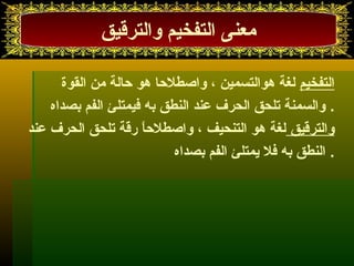 معنى التفخيم والترقيق 
التفخيم لغة هوالتسمين ، واصطلحا هو حالة من القوة 
. والسمنة تلحق الحرف عند النطق به فيمتلئ الفم بصداه 
والترقيق لغة هو التنحيف ، واصطلحاً  رقة تلحق الحرف عند 
. النطق به فل يمتلئ الفم بصداه 
 