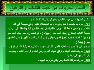 أقسام الحروف من حيث التفخيم والترقيق 
تنقسم الحروف من حيث التفخيم والترقيق إلى ثلثة اقسام : 
أول : حروف مفخمة دائما وهي حروف الستعلء كلها وهى مجمعة فى هذه 
الكلمات : ( خذص ضغط قظ ) وهي متفاوتة في هذا التفخيم قوة وضعفاً  على مراتب 
خذمسة أعلها المفتوح وبعده ألف نحو ( فصَالً  } ، ثم المفتوح وليس بعده ألف نحو 
{ صَبرً ا } ثم المضموم نحو{ فضُرب بينهم } ثم الساكن نحو { تقْهر } ، ثم المكسور 
نحو { خذِيانة } . 
المعتبر في الستعلء استعلء أقصى اللسان سواء استعلى معه بقية اللسان أم ل . 
ثانيا : حروف تفخم أحيانا وترقق أحيانا أخذرى وهي اللم والراء واللف ، وسوف 
يأتى شرحها فى مكانها . 
ثالثا : حروف مرققة دائما وهي باقي حروف الهجاء . 
 