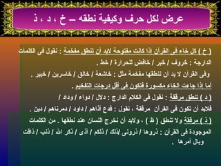 عرض لكل حرف وكيفية نطقه – خ ، د ، ذ 
( خ ) كل خاء فى القرآن إذا كانت مفتوحة لبرد أن تىنطق مفخمة : نقول فى الكلمات 
الدارجة : خروف / خبر / خافض للحرارة / خط . 
وفى القرآن ل برد أن ننطقها مفخمة مثل : خاشقعة / خالق / خاسرين / خبير . 
أما إذا جاءت الخاء مكسورة فتكون فى أقل درجات التفخيم . 
( د ) تىنطق مرققة : نقول فى الكلم  الدارج : دلل / دواء / وداد / 
فلبرد أن تىكون فى القرآن مرققة ، نقول : فدع أذاهم / داود / دمرناهم / دين . 
( ذ ) مرققة ول تىنطق ( ظ ) ، ولبرد أن نخرج اللسان عند نطقها . من الكلمات 
الموجودة فى القرآن : ذروها / ذرونى /ذلك / ذلكم / أذى / ذكر ال / ذنب / ذاقت 
وبرال أمرها . 
 