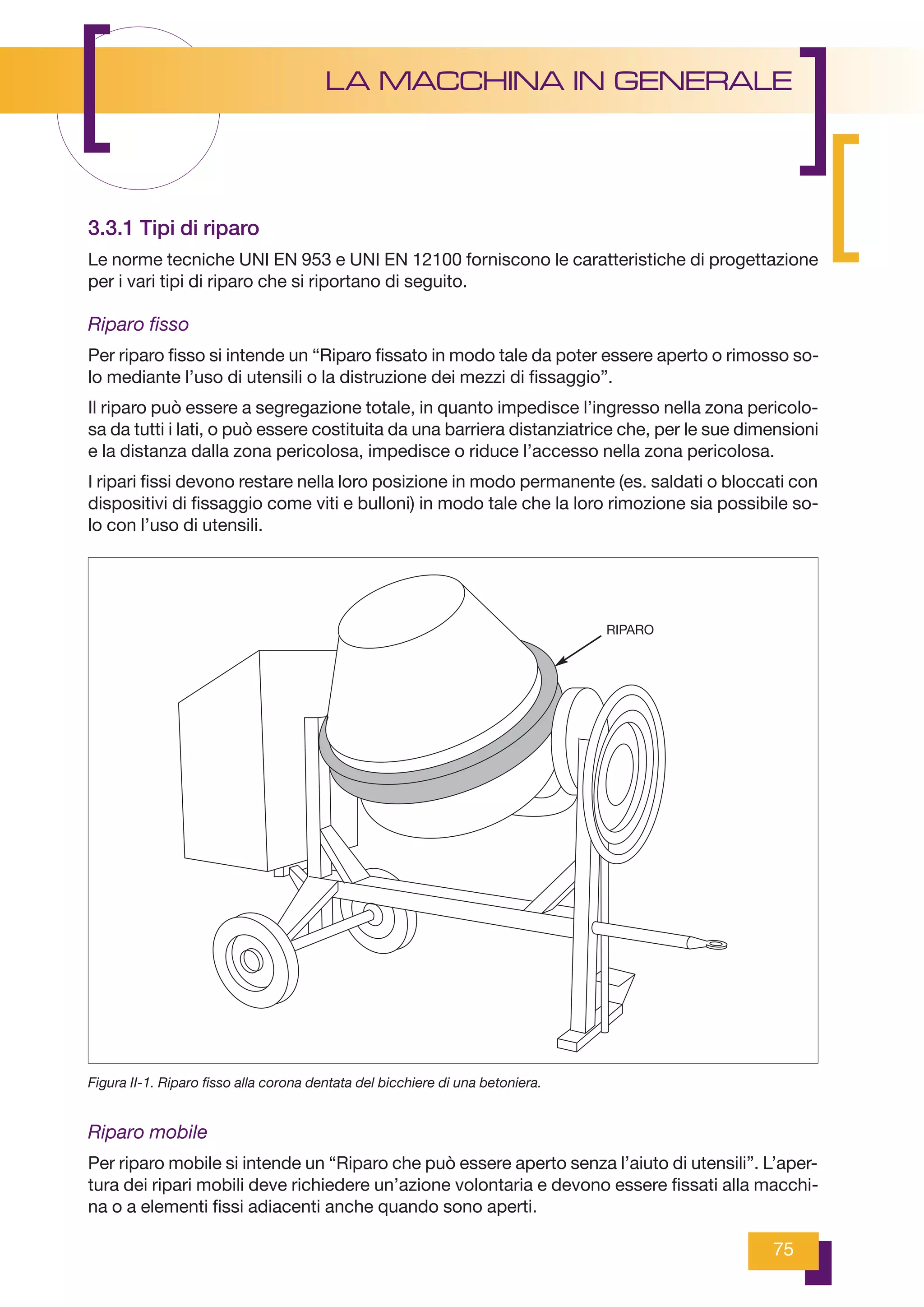 75
LA MACCHINA IN GENERALE
3.3.1 Tipi di riparo
Le norme tecniche UNI EN 953 e UNI EN 12100 forniscono le caratteristiche di progettazione
per i vari tipi di riparo che si riportano di seguito.
Riparo fisso
Per riparo fisso si intende un “Riparo fissato in modo tale da poter essere aperto o rimosso so-
lo mediante l’uso di utensili o la distruzione dei mezzi di fissaggio”.
Il riparo può essere a segregazione totale, in quanto impedisce l’ingresso nella zona pericolo-
sa da tutti i lati, o può essere costituita da una barriera distanziatrice che, per le sue dimensioni
e la distanza dalla zona pericolosa, impedisce o riduce l’accesso nella zona pericolosa.
I ripari fissi devono restare nella loro posizione in modo permanente (es. saldati o bloccati con
dispositivi di fissaggio come viti e bulloni) in modo tale che la loro rimozione sia possibile so-
lo con l’uso di utensili.
Riparo mobile
Per riparo mobile si intende un “Riparo che può essere aperto senza l’aiuto di utensili”. L’aper-
tura dei ripari mobili deve richiedere un’azione volontaria e devono essere fissati alla macchi-
na o a elementi fissi adiacenti anche quando sono aperti.
Figura II-1. Riparo fisso alla corona dentata del bicchiere di una betoniera.
RIPARO
 