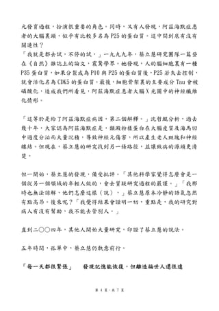 元發育過程，扮演很重要的角色。同時，又有人發現，阿茲海默症患
者的大腦裏頭，似乎有比較多名為 P25 的蛋白質。這中間到底有沒有
關連性？
「我就是都去試，不停的試，」一九九九年，蔡立慧研究團隊一篇登
在《自然》雜誌上的論文，震驚學界。她發現，人的腦細胞裏有一種
P35 蛋白質，如果分裂成為 P10 與 P25 的蛋白質後，P25 若失去控制，
就會活化名為 CDK5 的蛋白質。最後，細胞骨架裏的主要成分 Tau 會被
磷酸化，造成我們所看見，阿茲海默症患者大腦 X 光圖中的神經纖維
化情形。


「這等於是給了阿茲海默症病因，第二個解釋。」沈哲鯤分析，過去
幾十年，大家認為阿茲海默症是，類澱粉樣蛋白在大腦皮質及海馬回
中過度分泌而大量沉積，導致神經元傷害，所以產生老人斑塊和神經
纏結。但現在，蔡立慧的研究找到另一條路徑，並讓致病的源頭更清
楚。


但一開始，蔡立慧的發現，備受批評。「其他科學家覺得怎麼會是一
個從另一個領域的年輕人做的，會去質疑研究過程的嚴謹。」「我那
時也無法諒解，他們怎麼這樣（說），」蔡立慧原本冷靜的語氣忽然
有點高昂。後來呢？「我覺得結果會證明一切，重點是，我的研究對
病人有沒有幫助，我不能去管別人。」


直到二○○四年，其他人開始大量研究，印證了蔡立慧的說法。


五年時間，孤單中，蔡立慧仍執意前行。


「每一天都很緊張」     發現記憶能恢復，但離造福世人還很遠


                第 4 頁，共 7 頁
 