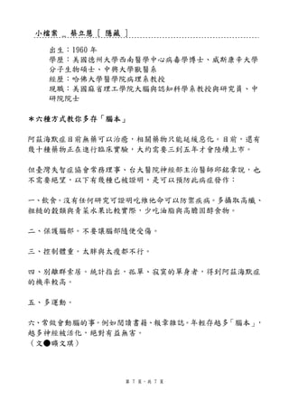 小檔案 _ 蔡立慧 [ 隱藏 ]

  出生：1960 年
  學歷：美國德州大學西南醫學中心病毒學博士、威斯康辛大學
  分子生物碩士、中興大學獸醫系
  經歷：哈佛大學醫學院病理系教授
  現職：美國麻省理工學院大腦與認知科學系教授與研究員、中
  研院院士

＊六種方式教你多存「腦本」

阿茲海默症目前無藥可以治癒，相關藥物只能延緩惡化。目前，還有
幾十種藥物正在進行臨床實驗，大約需要三到五年才會陸續上市。

但臺灣失智症協會常務理事、台大醫院神經部主治醫師邱銘章說，也
不需要絕望，以下有幾種已被證明，是可以預防此病症發作：

一、飲食。沒有任何研究可證明吃維他命可以防禦疾病。多攝取高纖、
粗糙的穀類與青菜水果比較實際，少吃油脂與高膽固醇食物。

二、保護腦部。不要讓腦部隨便受傷。

三、控制體重。太胖與太瘦都不行。

四、別離群索居。統計指出，孤單、寂寞的單身者，得到阿茲海默症
的機率較高。

五、多運動。

六、常做會動腦的事。例如閱讀書籍、報章雜誌。年輕存越多「腦本」，
越多神經被活化，絕對有益無害。
（文●曠文琪）



               第 7 頁，共 7 頁
 