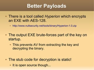 Better Payloads


There is a tool called Hyperion which encrypts
an EXE with AES-128.




The output EXE brute-forces part of the key on
startup.




http://www.nullsecurity.net/tools/binary/Hyperion-1.0.zip

This prevents AV from extracting the key and
decrypting the binary.

The stub code for decryption is static!


It is open source though...

 