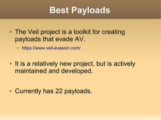 Best Payloads


The Veil project is a toolkit for creating
payloads that evade AV.






https://www.veil-evasion.com/

It is a relatively new project, but is actively
maintained and developed.
Currently has 22 payloads.

 