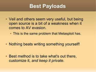Best Payloads


Veil and others seem very useful, but being
open source is a bit of a weakness when it
comes to AV evasion.






This is the same problem that Metasploit has.

Nothing beats writing something yourself!
Best method is to take what's out there,
customize it, and keep it private.

 