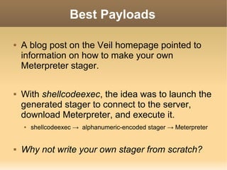 Best Payloads




A blog post on the Veil homepage pointed to
information on how to make your own
Meterpreter stager.
With shellcodeexec, the idea was to launch the
generated stager to connect to the server,
download Meterpreter, and execute it.




shellcodeexec → alphanumeric-encoded stager → Meterpreter

Why not write your own stager from scratch?

 