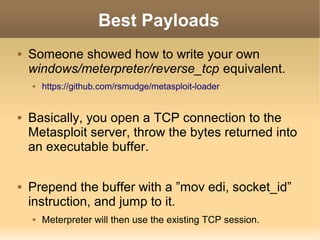 Best Payloads


Someone showed how to write your own
windows/meterpreter/reverse_tcp equivalent.






https://github.com/rsmudge/metasploit-loader

Basically, you open a TCP connection to the
Metasploit server, throw the bytes returned into
an executable buffer.
Prepend the buffer with a ”mov edi, socket_id”
instruction, and jump to it.


Meterpreter will then use the existing TCP session.

 