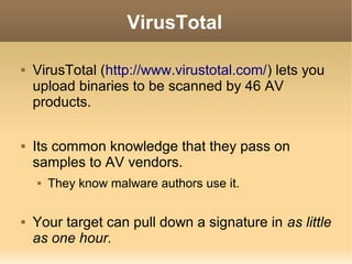 VirusTotal




VirusTotal (http://www.virustotal.com/) lets you
upload binaries to be scanned by 46 AV
products.
Its common knowledge that they pass on
samples to AV vendors.




They know malware authors use it.

Your target can pull down a signature in as little
as one hour.

 