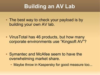 Building an AV Lab






The best way to check your payload is by
building your own AV lab.
VirusTotal has 46 products, but how many
corporate environments use ”Kingsoft AV”?
Symantec and McAfee seem to have the
overwhelming market share.


Maybe throw in Kaspersky for good measure too...

 