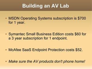 Building an AV Lab




MSDN Operating Systems subscription is $700
for 1 year.
Symantec Small Business Edition costs $60 for
a 3 year subscription for 1 endpoint.



McAfee SaaS Endpoint Protection costs $52.



Make sure the AV products don't phone home!

 