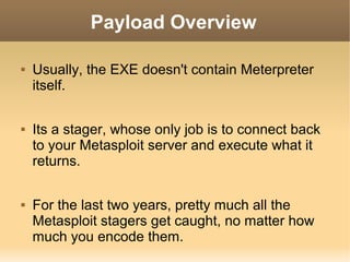 Payload Overview






Usually, the EXE doesn't contain Meterpreter
itself.
Its a stager, whose only job is to connect back
to your Metasploit server and execute what it
returns.
For the last two years, pretty much all the
Metasploit stagers get caught, no matter how
much you encode them.

 