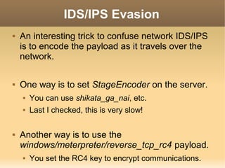 IDS/IPS Evasion




An interesting trick to confuse network IDS/IPS
is to encode the payload as it travels over the
network.
One way is to set StageEncoder on the server.





You can use shikata_ga_nai, etc.
Last I checked, this is very slow!

Another way is to use the
windows/meterpreter/reverse_tcp_rc4 payload.


You set the RC4 key to encrypt communications.

 