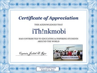 Certificate of Appreciation
HAS CONTRIBUTED TO EDUCATING & INSPIRING STUDENTS
AROUND THE WORLD
iTh!nkmobi
THIS ACKNOWLEDGES THAT
Captain Judith A.Rice
FLIGHT COMPLETION
AUGUST 15, 2015
 