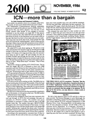 2600
NOVEMBER, 1986
VOLUME THREE, NUMBER ELEVEN
$2
leN-more than a bargain
by John Freeman and Emmanuel Goldstein
Last month, we printed a story on a company called ICN.
This month, we have more details which may prove useful.
The Independent Communications Network supposedly
allows you to make all the calls you want for $100 a month. To
sign up for this, you need a sponsor. You can also, if you
choose, sponsor other people. If you manage to convince
somebody to use this system, you make $25. If that person
convinces someone else, they make $25 and you make $5. It
goes down six levels, so the maximum you can make is $50 on
one sale. But there's no limit to how many sales you can make.
That's how that end of the deal works. Some people who sign
up for ICN choose the "marketingplan", which is what wasjust
described. Others choose both this and phone service (which is
referred to as "partyline service''). And some just choose to use
the phone service alone.
We called ICN to ask about signing up. The person at the
otherend said that ifwe wanted to sign up, we'd be given an 800
number to call to get our dial tone. Everyone gets the same 800
number. If it's busy or if it rings more than once, the customer
must hang up and try again. He said straight out that we
probably wouldn't get through the first time. He said on the
average you have to redial for about ten minutes to get the dial
tone. He said that evenings were very busy and it wasn't a good
idea to try then. "What about days?" we asked. "They're busy
too," he said.
What ICN is doing is reselling AIT's WATS lines. This in
itself isn't illegal. But ICN is estimated to have over 8,000
customers and only 54 lines for their long distance network. It
would be quite a trick to find out how many customers ICN
really has. All personnel seem to take offense at this question.
ICN was started in Wautoma, Wisconsin on July 15, 1986. It
didn't take longfor complaints to roll into the Wisconsin Public
Service Commission. In September, ICN relocated in Cody,
Wyoming. The representative told us that there is no corporate
income tax in Wyoming.
ICN saves a lot by never sending out bills. The $100 is due on
the last workingday ofthe month. Presumably, ifthey don't get
paid, youraccess code is shut off. There is also anothermethod,
which is a little frightening. They subscribe to a service known
as Cheekomatic, which will automatically take $100 out ofyour
checking account every month!
We have yet to find anyone who has successfullycompleted a
call on this system, or even gotten a dial tone. The 800 number
we obtained never stops ringing.
And not all the complaints come from irate customers who
can't get through. In ICN's first ad campaign, they gave an
example of a WATS number. The number was given
presumably so customers or sellers could see what a real 800
number looks like. The number they gave, 800-ICN-FREE
belonged to the Life Control Institute in New Jersey. LCI was
stuck paying for every call that people made to the sample 800
number. thinking they could get free phone calls. Eventually
the people from LCI sent ICN a letter requesting that they pay
for their share ofthe WATS bill, but ICN never sent a response.
According to the representative, customers have 30 days to
claim a refund. He also told us that once you did get through,
3-81
there were three possible ways your call could be completed.
The first was optic-fiber, which gave the best connection. The
'second was FX copper, which was fairly good. The third was
AT&T WATS, which he said was the worst and that you could
barely hear the person on the other end.
The company has some kind of a deal worked out with
AT&T in which they get more lines put in as they get more
customers. Theircodes are six digits longand callscan be made
to anywhere in the United States, including Alaska, Hawaii,
and the Virgin Islands. Calls can't be made from Alaska or to
Canada or Mexico.
All's well at new Cody offices1OoI. _________ ~ .. ~.
-_.....-...__..._....".•_11_____'1._._~ ... _ _ _ _ _'-'.21..Z1: ' -
..._--...--'........._....n._ _ IotICh_.. _ ........
___"- F.C'_......-.-.."'......,....... _ .. - - - . "' _ _ -'11 __
--'"--"'............-_.......-_..__.........-.... ~.---...----~~===.:.::::.-'et___c-__....---._..~c. .._ ...
-.-c-_ -.....-....."-- . ___.......-.,n.H.............._ _ _ t-,.......,............ _ .... _
...---.~-,--~
_ T.... _ _ •• _ _ 111 _ _
_.50!'_._.......~.
.,....... _ _ ~:_; ...Ih .."""'IIIC:<. ..... __.
............---.-..-...........-.-.......-.......-........-----...._...._.............,--_..............._---....... w...tv--"'~ ...... CII
,..~ ... JO, .. _ _ ........... _ .
~."".~ _ _ .... n_ ..._
-.....~- ....---,..................._............----..............-..........___ 11watro-'- CaI ....... f .......c...v.... _. ______ cIIIII.
---......,-.-..........._.-_ _ _ _ _.._~ ... ""..I11III
__..-...-111..........
~
.__.._"'_.._'-.... ...... _ ...... QID7'5117..7J;I ..... _ _ ......._ _~ _ _ ...........a..--
oIc.-. _ _ D _,....---,..
=-:::r:--~::=::!:'_'-."'-
THE FIRST ISSUE of leN's newsletter, "PartyIine". But the
party may be a surprise for subscribers-buried on the back of
one of their "application" forms in tiny print is the fact that
commissionsare not paid to you for any customers you sign up,
but only on customers that also pledge to be salesmen. If you
sign up for the service, you may discover a whole world of
similar surprises.
------------------Specifics
We did a little detective work on ICN and this is what we
came up with. The General Manager is Larry Hartsough, the
President is John Heeg, and the Vice President is Robert Boeh.
The current address for ICN corporate headquarters is 808
Meadow Drive, Cody, Wyoming 82414. At this address they
have 25 lines allocated as follows: 307-587-4700 to 09 is the
customer service department. As of Monday, November 3,
there was only a five line hunt sequence. 4701,6,7,8,9 are being
eliminated. They have another ten-line hunt sequence: 307-587-
4730 to 39. We suspect this is used for sales people to call in
regarding sales that have just been completed. On these lines,
(continued on page 3-88)
 