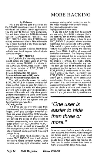 by Violence
This is the second part of a series on
the P RI MOS operating system. I n this part I
will detail the several useful applications
you are likely to find on Prime computers.
You will learn about the DSM (Distributed
Sy stem M a n ag e m e n t) uti l i ti e s , the
EDIT_PROFILE utility (the P RI MOS user
editor), and several others. This will enable
you to make the most of any Prime comput­
er you happen to visit.
Examples appear in italics. Bold italics
indicate user input, regular italics indicate
computer output.
EDIT PROFILE
EDIT_PROFILEis the utility that is used
to add, delete, and modify users on a Prime
computer running PRI MOS. It is similar to
the VAXIVMS AUTHORIZE utility . There
are three m odes of E D I T_P RO F I LE
access, and these are:
System Initialization (SI) mode
System Administrator (SA) mode
Project Administrator (PA) mode
Y o u w i l l p robably never be u s i n g
E D IT_P ROFI LE in Syste m I nitializati on
mode as that mode is used for initial sys­
tem user setup. SA mode will allow you to
perform who lesale u s e r modification s ,
whereas P A mode will only allow you to
perform modifications to users in the same
project as you. When you decided to try out
E DIT_PROF I LE on the system that you
have hacked into, type this:
OK, edit_profile
If it g ives you an error message then
you obviously don't have good enough priv­
ileges. Don't give u p hope, however, as
there are ways around this. Unfortunately,
though, the methods which you m ust use
are beyond the scope of this tutorial . It
involves programming in a high level lan­
guage (FORTRAN IV, FORTRAN-77, PU1
Subset G, et. aL) as well as knowledge of
the appropriate system calls to make. Do
lots of research and experiment. You might
just get lucky.
If, on the other hand, it allows you to
invoke EDIT_PROFI LE then it will display
the utility's herald (revision number, serial
number, and copyright information) and a
MORE HACKING
message stating what mode you are i n .
The mode message will b e one o f these :
In system administrator mode
In project administrator mode
If you are in SA mode then the account
you are using has SYS1 privileges (that's
the best you can do from a remote stand­
point) . Before I get deep in how to use
EDIT_PROFILE properly I should mention
that I have the source code to this wonder­
fully useful program and a security audit
feature was added in during the last few
years (circa 1 986). It will log all successful
and failed commands. The only way I have
discovered around this is to remove the
logg i n g procedures from the code and
reco m p i l e it o n l i n e , but that' s p retty
advanced stuff and not advised at any rate.
The best you can do at maintaining your
presence o n the sy stem is not to u se
EDIT_PROFILE overly much. I n fact, don't
use it unless you m u st. I generally use
EDIT_PROFILE once per hack, and that is
after I get in. What do I do? I obtain a full
u s e r/project l i sti n g for future hacking
purposes. You can't obtain an account's
password from within EDIT_PROFILE, but
you can obtain a full user and project list­
ing, as well as add , modify, and delete
u sers. If you get a user list, try and hack at
"One user is
easier to hide
than three or
more. "
those accounts before wantonly adding
u ser accounts. Be sensible. Get all that you
can before adding a user. And if you must
add a user, just add one. There is no need
to add three or four users. No need at all .
One user is easier to hide than three or
more. U se common sense here, guys.
Page 14 2600 Magazine Winter 1989-90
 