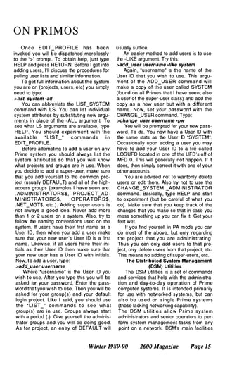 O N PRIM O S
Once E D I T_ P RO F I L E has been
invoked you will be dispatched mercilessly
to the ">" prompt. To obtain help, just type
HELP and press RETURN. Before I get into
adding users, I'll discuss the procedures for
pulling user lists and similar information.
To get full information about the system
you are on (projects, users, etc) you simply
need to type:
>lisLsystem -sll
You can abbreviate the LIST_SYSTEM
command with LS. You can list individual
system attributes by substituting new argu­
ments in place of the -ALL argument. To
see what LS arguments are available, type
H E LP . You should ex peri ment with the
avai lable " L I ST " c o m m a n d s i n
EDIT_PROFILE.
Before attempting to add a user on any
Prime system you should always list the
sy stem attributes so that you will know
what projects and groups are in use. When
you decide to add a super-user, make sure
that you add yourself to the common pro­
ject (usually DE FAULT) and all of the high­
access groups (examples I have seen are:
. A D M I N ISTRATORS$, . P ROJ E CT_AD­
M I N I STRATO RS$ , . O P E RATO R S $ ,
. N ET_MGT$, etc.). Adding super-users i s
not always a good idea. Never add more
than 1 or 2 users on a system. Also, try to
follow the naming conventions used on the
system. If users have their first name as a
User ID, then when you add a user make
sure that your new user's User I D is a first
name. Likewise, if all users have their ini­
tials as their User I D then make sure that
your new user has a User ID with initials.
Now, to add a u ser, type:
>sdd_user usernsme
Where "username" is the U ser I D you
wish to use. After you type this you will be
asked for your password. Enter the pass­
word that you wish to use. Then you will be
asked for your g roup(s) and your default
login project. Like I said , you should use
the " L I ST_" co m m a n d s to see what
group(s) are i n use. Groups always start
with a period (.). Give yourself the adminis­
trator groups and you will be doing good.
As for project, an entry of DEFAULT will
u sually suffice.
An easier method to add users is to use
the -LIKE argument. Try this:
>sdd_user username -like system
Again, "username" is the name of the
U ser ID that you wish to use. This argu­
ment of the A D D_U S E R com mand will
make a copy of the user called SYSTEM
(found on all Primes that I have seen; also
a user of the super-user class) and add the
copy as a new u ser but with a different
name. Now, set your password with the
CHANGE_USER command. Type :
>change_user usernsme -pw
You will be prompted for your new pass­
word. Ta da. You now have a User ID with
the same stats as the User ID "SYSTEM".
Occasionally upon adding a user you may
have to add your User I D to a file called
LOGUFD located in one of the UFD's off of
MFD O. This will generally not happen. If it
does, then simply correct it with one of your
other accounts.
You are advised not to wantonly delete
users or edit them. Also try not to u se the
CHANG E_SYSTEM _AD M I N I STRATOR
command. Basically, type H ELP and start
to experiment (but be careful of what you
do). Make sure that you keep track of the
changes that you make so that in case you
mess something up you can fix it. Get your
feet wet.
If you find yourself in PA mode you can
do most of the above, but only regarding
the project that you are admi n i strating .
Thus you can only add users to that pro­
ject, only delete u sers from that project, etc.
This means no adding of super-users, etc.
The Distributed System Management
(DSM) Utilities
The DSM utilities is a set of commands
and services that help with the administra­
tion and day-to-day operatio n of Prime
computer systems. It is intended primarily
for use with networked systems, but can
also be u sed on single Pri m e syste m s
(those lacking networking capability).
The DSM u t i l i ties a l l ow Prime system
administrators and senior operators to per­
form system management tasks from any
point on a network. DSM's main facilities
Winter 1989-90 2600 Magazine Page 15
 