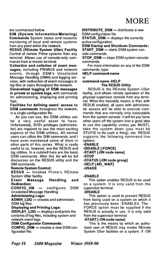 are summarized below.
S I M (System Information/Meteri ng)
Commands System status and resource
monitoring of local and remote systems
from any point within the network.
RESUS (REmote System USer) Facility
Control of remote Prime systems from any
terminal. Allows use of console-only com­
mands from a remote terminal.
Collection and collation of event mes­
sages, including PRIMOS and network
eve n t s , through D S M ' s U n s o l ici ted
Message Handling (UMH) and logging ser­
vices, with redirection of event messages to
log files or users throughout the network.
Generalized logging of DSM messages
in private or system logs, with commands
for administering, displaying and printing
logs.
Facilities for defining users' access to
DSM commands throughout the network,
in a single configuration file.
As you can see, the DSM utilities can
be a very u seful asset to have .
Unfortunately, SYS1 privileges (administra­
tor) are required to use the most exciting
aspects of the DSM utilities. All normal
users can utilize the SIM commands, and I
have even mentioned some of them i n
other parts o f this series. What is really
useful to us, however, are the RESUS and
log utilities. In a nutshell here are the basic
DSM commands. After this list will be full
discourses on the RESUS utility and the
SIM commands.
Remote System Control:
R ESUS - I nvokes P r i m e ' s R E mote
System USer facility.
Event M essage Handling and
Redirection:
CON FIG_UM confi g u re s DSM
Unsolicited Message Handling.
Administering Logs:
ADMIN LOG - creates and administers
DSM 109 files.
Displaying and Printing Logs:
DISPLAY_LOG - displays and prints the
contents of log files, including system and
network event logs.
DSM Configurator Commands:
CONFIG DSM - creates a new DSM con­
figuration
-
file.
MORE
DlSTRIBUTE_DSM - distributes a new
DSM configuration file.
STATUS_DSM - displays the currently
active configuration.
DSM Startup and Shutdown Commands :
START_DSM - starts DSM system con­
sole commands.
STOP_DSM - stops DSM system console
commands.
For more information on any of the DSM
commands, type:
HELP command-name
or
command-name -HELP
The RESUS Utility
RESUS is the REmote System U Ser
facility, and allows remote operation of the
physical supervisor console from any termi­
nal. What this basically means is that, with
RESUS enabled, all users with administra­
tor access will be able to execute com­
mands that are normally only executable
from the system console. It will let you force
other users off the system (not a good idea
to use this capability unless you MUST),
take the sy stem down (you m u s t be
STU PID to do such a thing), etc. RESUS
s u p p o rts the fol low i n g co m m an d l i n e
options:
-ENABLE
-DISABLE [-FORCE]
-START [-ON node name]
-STOP
-STATUS [-ON node group]
-HELP [-NO_WAIT]
-USAGE
-ENABLE
This option enables RESUS to be used
o n a s y s te m . I t i s o n l y valid from the
supervisor terminal.
-DISABLE
This option is used to prevent RESUS
from being used on a system on which it
has previously been -E NABLEd. The -
FORC E option must be supplied if the
RESUS is actually in use. It is only valid
from the supervisor terminal.
-START [-ON node name]
This is the means by which an autho­
rized user of RESUS may invoke REmote
System USer facilities on a system. If -ON
Page 16 2600 Magazine Winter 1989-90
 