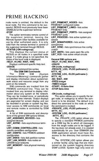 PRIME HACKING
node name i s omitted, the default is the
local node. For this command to be suc­
cessful, RESUS must previously have been
-ENABLEd at the supervisor terminal.
-STOP
This option terminates remote control of
the su pervi s o r term i n al , leaving the
REmote System USer facilities available for
use by other authorized u sers . It is only
valid from the remote terminal in control of
the supervisor terminal through RESUS.
-STATUS [-ON nodegroup]
This displays the current stat u s o f
RESUS o n all nodes in a specified node
group. If a node group is not specified, the
status of the local node is displayed.
-HELP, -H [-NO_WAIT, -NW]
Displays command-specific Help text.
-USAGE
Displays command line syntax.
The DSM SIM Commands
The D S M S I M (Sy stem
Information/Metering) commands gather
and display information about system/net­
work status and resource usage from any
point on the network.
SI M commands are invoked from the
P R I MOS com m a n d l i n e . They can be
invoked from any terminal to display infor­
mation about any system on the network.
They can be invoked once, or periodically
at specified time intervals. Output displays
are paginated for screen display and can
be recorded in private or system log files.
User access to SIM commands on local
and remote nodes is controlled by DSM
security.
A list of S I M commands and descrip­
tions of the general SIM options follows.
LIST ASSIGNED DEVICES - lists
assigned devices
-
L1ST_ASYNC - lists asynchronous termi­
nals
LIST COMM CONTROLLERS - lists
comms contrOllers configuration
LIST_CONFIG - lists PRIMOS coldstart
configuration
LIST_DISKS - lists disk partition names
L1ST_LAN_NODES - lists nodes on
LAN300 local networks
LIST_MEMORY - lists physical memory
usage
L1ST_PRIMENET_NODES - lists
PRI MENET configured nodes
LIST PRIMENET LINKS - lists active
PRI MENET links -
L1ST_PRIM ENET_PORTS - lists assigned
PRIMENET ports
LIST_PROCESS - lists active system pro­
cesses
LIST_SEMAPHORES - lists active
semaphores
LIST_SYNC - lists synchronous line config­
uration
LIST_UNITS - lists users open file units
L1ST_VCS - lists active virtual circuits
General SIM options are:
-HELP, -H [-NO_WAIT, -NW]
-USAGE
-ON {node, nodegroup}
-PRIVATE_LOG, -PLOG pathname [-
NTTY, -N]
-SYSTEM_LOG, -SLOG path name [­
NTTY, -N)
-NO WAIT, -NW
-FR EQ integer
-TIMES integer
-START, -S date+time
-STOP date+time .
-ON {node, nodegroup}
This option allows you to specify the tar­
get node, or nodegroup to which the com­
mand is to be directed. The default is to
direct the command to the node on which
the command is invoked.
-PRIVATE_LOG, -PLOG pathname [ ­
NTIY, -N )
-SYSTEM_LOG, -SLOG pathname [
-NTTY, -N ]
The -PRIVATE_LOG option allows you
to specify a standard PRI MOS pathname
as a DSM log file to which all messages
from the target nodes are to be logged. If
the log does not already exist, it is created
automatically for you. User DSMASR (the
DSM application server) must have ALL
access to the directory that contains the
log.
The -SYSTEM_LOG option allows you
a ·similar facility using logs that are main­
tained on the system logging directory
DSM*>LOGS. System logs only exist on
Winter 1989-90 2600 Magazine Page 1 7
 