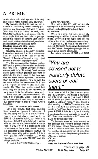 A P R I M E
ferred electronic mail system. It i s very
easy to use, not to mention very powerful.
My favorite electronic mail server is
N ETMAIL, written by those cunning pro­
grammers at Bramalea Software Systems
(the same firm that created LOGI N_SEN­
TRY). NETMAIL is the mail server with the
most useful features. Not only do you get
the normal features of sending user-to-user
mail locally and to similarly configured sites
on the network, you can also send:
Courtesy copies to other users
Encapsulated non-SAM files
Courtesy copies is basically message
forwarding. Assume I wrote a memoran­
d u m . If I wanted all the people on the
"Board of Trustees" to get a copy I just
send cc's (courtesy copies) to them.
The file encapsulation feature makes
NETMAIL a pseudo-file transfer application
l ike FTS (File Transfer Service, Prime's
answer to UNIX's FTP utility). Say I wrote a
useful public domain program and want to
distribute it to some users on the local sys­
tem and some remote systems. Don't want
them to get the sources, now do we? So
we encapsulate the executable file (com­
piled program) and mail it out as an encap­
sulated file. When the receivers read their
mail, they will be able to tell NETMAI L to
save it as a file to their directory. Very nice!
Some sites use custom-written mail utili­
ties. It all depends. Most, if not all, are
rather user-friendly and easy to learn with­
out documentation. Don't forget! Online
help files.
ED - The PRIMOS Text Editor
ED is the PRIMOS text editor and it is
line-oriented as opposed to full-screen . If
you are using VT-1 00 or a similar emula­
tio n , you m i g h t play around with the
E MACS full-screen editor, but I won't be
discussing EMACS here. After all, it comes
with its own interactive tutorial . Another
reason why I won't be discussing it is
because not all Prime sites have it online (it
is a separately priced product). RUNOFF is
another separately priced product. It is a
fully equipped word processor. ED, on the
other hand, comes with PRI MOS and it is
always available.
To invoke the PRIMOS EDitor, type:
ed
at the "OK," prompt.
T h i s w i l l e nter E D with an e m pty
workspace. You are creating a new file. To
edit an existing filesystem object, type:
ed filename
When y o u enter E D with an e m pty
workspace you will be dumped into I NPUT
mode. Everything you type here will be
taken as input into the file you are creating.
If you tell ED to load a file and edit it
(i.e. , ED filename) then you will be dumped
into EDIT mode. Everything you type will be
taken as ED editing commands.
To switch between I N PUT and EDIT
"You are
advised not to
wantonly delete
users or edit
them. "
mode, issue a null line (that is to say, press
the RETURN key). This brings a new prob­
lem into mind. How do you make a blank
line if when you press RETURN alone it
switches between modes? Yes, this is a
shortcoming for PRI MOS users who are
used to standard text editing systems. To
create a "null" line, type a space and then
press RETURN. It looks nUll, but it is really
treated as a line one character in length by
ED. Take note that both INPUT mode and
EDIT mode use no prompt.
To illustrate what we have learned so
far, consider this "pretend" session with the
ED line editor. (Since this magazine is not
an 80-column environment, we 'll use the
H> H
symbol at the beginning of lines that
are actually part of the preceding line in an
80-column setting.)
OK, eel
INPUT
Hey, this is pretty nice. A nice text
(continued on page 34)
Winter 1989-90 2600 Magazine Page 19
 