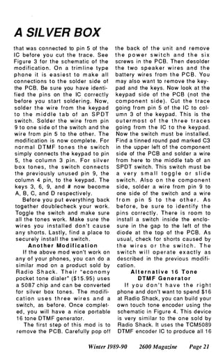 A SIL VER BOX
that was co n n ected to p i n 5 of the
I C before yo u cut t h e trace. See
Fig u re 3 for t h e sch e m atic of t h e
mod ificat i o n . O n a t r i m l i n e t y p e
p h o n e it i s e a s i e st t o m ak e a l l
co n n ectio ns t o t h e sold e r side of
the PCB. Be s u re you h ave ide nti­
f i e d t h e p i n s on t h e IC correct l y
before y o u start s o ld e r i n g . N o w ,
s o ld e r t h e w i re f ro m t h e keypad
t o t h e m i d d l e t a b of an S P O T
switch . S o ld e r t h e w i r e f ro m p i n
9 t o o n e s i d e o f t h e switch and t h e
w i r e f ro m pi n 5 to t h e oth e r. T h e
mod ification is n o w co m plete. Fo r
n o r m a l O T M F to n e s t h e s w it c h
sim ply con n ects t h e keypad t o pin
5, t h e co l u m n 3 p i n . Fo r s i l v e r
b o x to n e s , t h e s w i t c h c o n n ects
t h e prev i o u s ly u n used p i n 9, the
co l u m n 4 p i n , to t h e keypad . The
keys 3, 6, 9, and # now beco m e
A, B , C, and 0 respective l y .
B efore y o u p u t eve ryt h i ng back
tog et h e r d o u b l e c heck y o u r work.
Tog g l e the switch and m ake sure
all t h e to n e s work. M ake s u re the
w i r e s you i n st a l l ed d o n 't c a u s e
a n y s h o rts. Lastly, f i n d a p l ace to
securely i n stal l t h e switch .
A n ot he r M o d i f i c a t i o n
I f t h e above m o d w o n 't work o n
a n y o f y o u r phones, you can do a
s i m i lar mod o n a prod uct sold by
R a d i o S h a c k . T h e i r " e c o n o m y
pocket tone d i al e r" ($ 1 5 . 95 ) u s e s
a 5 0 8 7 c h i p and c a n be co nverted
fo r s i lver box tones. Th e mod ifi­
c at i o n u s e s t h r e e w i r e s a n d a
switch , as befo re. Once co mpl et­
ed , yo u w i l l have a n ice po rtable
1 6 to n e OTM F g e n e rato r.
The fi rst step of t h i s mod i s to
rem ove the P C B . Caref u l ly pop off
t h e back of t h e u n it a n d r e m ove
t h e p o w e r s w i t c h a n d t h e s i x
screws i n the PCB. Th e n d esolder
t h e two s p e a k e r w i r e s a n d t h e
batt e ry wires f rom t h e P C B . Yo u
m ay also want to r e m ove t h e key­
pad and the keys. Now look at the
keypad side of t h e P C B ( n ot the
co m po n e n t s i d e ) . Cut t h e t race
going from p i n 5 of t h e I C to co l­
u m n 3 of t h e keypad . This is the
o u t e r m o s t o f t h e t h r e e t r a c e s
g o i n g f ro m t h e I C t o t h e keypad.
Now t h e switch m ust be i n stalled.
Find a tinned rou nd pad m arked C3
in the upper left of t h e co m po n e nt
side of the PCB and sold e r a w i re
from h e re to t h e m id d l e tab of an
S P OT switch. This switch m ust be
a v e r y s m a l l t o g g l e o r s l i d e
s w i t c h . A l s o o n t h e co m p o n e n t
sid e , sold e r a wi re f ro m p i n 9 to
one side of the switch and a wire
f r o m p i n 5 t o t h e o t h e r . A s
b e f o r e , b e s u r e t o i d e n t i f y t h e
p i n s co r rectl y . Th e re i s roo m to
i n stal l a switch inside the enc lo­
s u re i n t h e gap to the l eft of the
d i o d e at th e top of th e PCB. As
usual, ch eck for shorts cau sed by
t h e w i r e s o r t h e s w i t c h . T h e
s w i t c h w i l l o p e r at e e x a ct l y a s
described in t h e previo u s modifi­
catio n .
A l t e r n a t i v e 1 6 T o n e
D T M F G e n e r a t o r
I f y o u d o n ' t h a v e t h e r i g h t
phone and don't want to spend $ 1 6
at Radio S h ack , you can build your
own touch tone encode r using the
sch e m atic i n Fig u re 4. This d evice
is ve ry s i m i lar to the o n e s o l d by
Radio S hack. It uses the TCM5089
OTM F e ncod er IC to produce all 1 6
Winter 1989-90 2600 Magazine Page 21
 