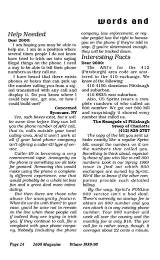 HeZp Needed
Dear 2600:
I am hoping you may be able to
help me. I am in a position where
several times people I do not know
have tried to trick me into saying
illegal things on the phone. I need
a way to be able to tell their phone
numbers as they call me.
I have heard that there exists
phones or boxes that can pick up
the number calling you from a sig­
nal transmitted with any call and
display it. Do you know where I
could buy one, get one, or how I
could build one?
Concerned
Syracuse, NY
Yes, such boxes exist, but it will
be some time before they can tell
you the phone number ofANY call,
that is, calls outside your local
calling area. And it won't work at
all if your local phone company
isn't offering a caller-ID type ofser­
vice.
Caller-ID is becoming a very
controversial topic. Anonymity on
the phone is something we all take
for granted. Removing this would
make using the phone a complete­
ly different experience, one that
would probably be a whole lot less
jim and a great deal more intimi­
dating.
But then there are those who
abuse the anonym ity feature.
What do we do with them? In your
case, you'd be wise not to remain
on the line when these people call
if indeed they are trying to trick
you. If they continue to call, file a
complaint with your phone compa­
ny. Nobody (including the phone
w o r d s a n d
company, law enforcement, or reg­
ular people) has the right to harass
you on the phone if they're told to
stop. If you're determined enough,
they will be tracked down.
Interesting Facts
Dear 2600:
The ANI 's for the 4 1 2
(Pittsburgh) area code are scat­
tered in the 4 1 0 exchange . We
know of the following:
4 1 0-41 00: downtown Pittsburgh
and suburban.
4 1 0-6633: east suburban.
Also, US Sprint issues a com­
plete rundown of who called an
800 number. We got our 800 bill
and surprisingly it showed every
number that called us.
The Renegade of Pittsburgh
Sysop of Charlotte
(412) 829-2767
The copy of the bill you sent us
looks exactly like a regular Sprint
bill, except the numbers on it are
the numbers that called you.
Something to think about. especial­
ly those ofyou who like to call 800
numbers. Look in our Spring 1 989
issue to find out which 800
exchanges are owned by Sprint.
We'd like to know if the other com­
panies prov ide such detailed
billing.
By the way, Sprint's FONLine
800 serv ice isn 't a bad deal.
There's currently no startup fee to
obtain an 800 number and you
can attach it to any existing phone
number. Your 800 number w ill
work all over the country and the
monthly fee is only $ 1 0. The per
call fee is rather steep, though. It
averages about 22 cents a minute.
Page 24 2600 Magazine Winter 1989-90
 