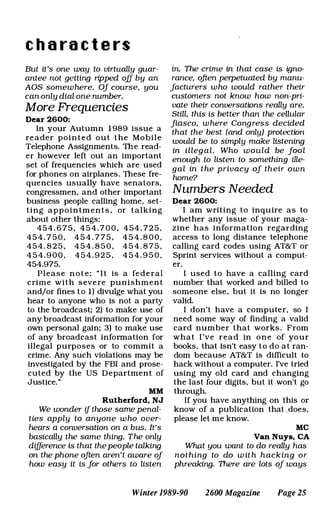 c h a r a c t e r s
But it·s one way to virtually guar­
antee not getting ripped off by an
AOS somewhere. Of course. you
can only dial one number.
More Frequencies
Dear 2600:
In your Autumn 1 989 issue a
reader pointed out the Mobile
Telephone Assignments. The read­
er however left out an important
set of frequencies which are used
for phones on airplanes. These fre­
quencies usually have senators.
congressmen. and other important
business people calling home, set­
ting appointments . or talking
about other things:
454 . 6 7 5 , 4 5 4 . 7 0 0 . 4 54 . 72 5 .
4 5 4 . 7 5 0 . 4 5 4 . 7 7 5 . 4 5 4 . 8 0 0 .
4 5 4 . 8 2 5 , 4 5 4 . 8 5 0 , 4 5 4 . 8 7 5 .
4 5 4 . 9 0 0 . 4 5 4 . 9 2 5 . 4 5 4 . 9 5 0 .
454.975.
Please n o t e : " I t is a fed e ral
crime with s evere punishment
and/or fines to 1) divulge what you
hear to anyone who is not a party
to the broadcast; 2) to make use of
any broadcast information for your
own personal gain; 3) to make use
of any broadcast information for
illegal purposes or to commit a
crime. Any such violations may be
investigated by the FBI and prose­
cuted by the US Department of
Justice."
MM
Rutherford. NJ
We wonder if those same penal­
ties apply to anyone who over­
hears a conversation on a bus. It's
basically the same thing. The only
difference is that thepeople talking
on the phone often aren't aware of
how easy it is for others to listen
in. The crime in that case is igno­
rance. often perpetuated by manu­
facturers who would rather their
customers not know how non-pri­
vate their conversations really are.
Still. this is better than the cellular
fiasco. where Congress decided
that the best (and only) protection
would be to simply make listening
in illegal. Who would be fool
enough to listen to something ille­
gal in the privacy of their own
home?
Numbers Needed
Dear 2600:
I am writing to inquire as to
whether any issue of your maga­
zine has information regarding
access to long distance telephone
calling card codes using AT&T or
Sprint services without a comput­
er.
I used to have a calling card
number that worked and billed to
someone else. but it is no longer
valid.
I don't have a computer, so I
need some way of finding a valid
card number that works . From
what I 've read in one of your
books. that isn't easy to do at ran­
dom because AT&T is difficult to
hack without a computer. I've tried
using my oid card and changing
the last four digits, but it won't go
through.
If you have anything on this or
know of a publication that does,
please let me know.
MC
Van Nuys. CA
What you want to do really has
nothing to do w it h hacking or
phreaking. There are lots of ways
Winter 1989-90 2600 Magazine Page 25
 