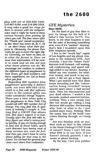 play with are at 602-820- 1 430,
51 6-467-9183, and 214-286-3334.
It may take a good ten rings for
them to answer with the computer
voice and it might be hard to keep
curious humans from picking up
when you call. 1hefour tones after
the 'Thank you� sound suspicious­
ly like silver box tones (A, B, C, D)
- we don't know what their pur­
pose is. ObViously, the phone then
waitsfor you to enter the right dig­
its. Currently, we have no idea as
to what the format is. Once we
have that information, it'll be easi­
er to crack and we can see just
what these phones can do. We
encourage our readers to evaluate
the different types ofpayphones in
their areas, get their numbers, call
them, experiment, etc. Let us know
what youfmd.
Regarding 900 numbers from
payphones: generally it doesn't
work, not even 900 -555- 1 2 1 2
which is a free call. But softwar�
errors in the central office can
make wonderful things happen.
There was a time when quite a
few payphones in New York City
would call ANY 900 numberfree of
charge. You may find this in your
area if nobody 's caught it. You
may find a COCOT that allows
this. But don't expect it to last.
Usually after the first bill rolls in,
they fl[Jure out what's wrong pret­
ty quickly. If you are lucky enough
to find one of these holes, you'll
soon discover how boring most of
these services are, even for free.
And then you won't have to wony
about falling for that crap in the
future. It's too bad the general pop­
ulace can't share that realization.
t h e 2 6 0 0
GTE Mysteries
Dear 2600:
I'm the kind of guy that likes to
just try things for the hell of it
(what's this button for??) . You
know, to see what happens or just
for the sake of knowing something
new, even if it's "useless". Anyway,
that's how I stumbled upon this
little telephone episode.
I live in the "south bay� region
of Los Angeles and my phone com­
pany is the infamous GTE. Just
recently, I had the "Smart Pack"
features (call forward, call waiting,
call conferencing, and speed call­
ing) added to my service. Anyway, I
dialed my own number, for what­
ever reason, and much to my sur­
prise, I did not get a busy signal.
What I got instead were four short
beeps (sounding just like "conver­
sation being recorded" beeps)
spaced apart about a half second
each. Then I'm disconnected and
just dead silence. I waited a few
seconds, pushed assorted buttons,
nothing. Then a nice steady tone
like one would get calling a long
distance 800 number. Not knowing
why, how, or what to do, I just
pushed more tones. Nothing. Then
the nasty "line off the hook" tone
comes blasting through, so I hung
up.
Are you familiar with an inci­
dent such as this? Is this related
to the Smart Package? GTE? Freak
of nature? Sorry I can't tell you
what ESS is in use here. If you
haven't already guessed , I am a
novice at phone hacking.
By the way, I love your publica-
Page 28 2600 Magazine Winter 1989-90
 