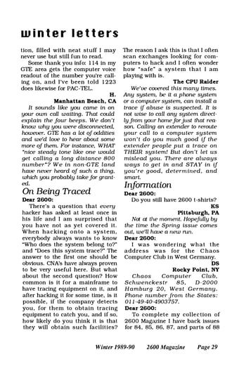 w i n t e r l e t t e rs
tion, filled with neat stuff I may
never use but still fun to read.
Some thank you info: 1 1 4 in my
GTE area gets the computer voice
readout of the number you're call­
ing on, and I've been told 1 223
does likewise for PAC-TEL.
H.
Manhattan Beach, CA
It sounds like you came in on
your own call waiting. That couId
explain the Jour beeps. We don't
know why you were disconnected,
however. GTE has a lot oj oddities
and we'd love to hear about some
more oj them. For instance, WHAT
"nice steady tone like one would
get calling a long distance 800
number"? We in non-GTE land
have never heard oj such a thing.
which you probably takeJor grant­
ed.
On Being Traced
Dear 2600:
There's a question that every
hacker has asked at least once in
his life and I am surprised that
you have not as yet covered it.
When hacking o n to a sys tem,
everybody always wants to know
"Who does the system belong to?"
and "Does this system trace?" The
answer to the first one should be
obvious. CNA's have always proven
to be very useful here, But what
about the second question? How
common is it for a mainframe to
have tracing eqUipment on it, and
after hacking it for some time, is it
possible, if the company detects
you , for them to obtain tracing
eqUipment to catch you, and if so,
how likely do you think it is that
they will obtain such facilities?
The reason I ask this is that I often
scan exchanges looking for com­
puters to hack and I often wonder
how " safe" a system that I am
playing with is.
The CPU Raider
We've covered this many times.
Any system. be it a phone system
or a computer system. can install a
trace if abuse is suspected. It is
not wise to call any system direct­
lyJrom your homeJorjust that rea­
son. Calling an extender to reroute
your call to a computer system
won't do you much good if the
extender people put a trace on
THEIR system! But don 't let us
mislead you. There are always
ways to get in and STAY in if
you're good, determined. and
smart.
Infonnation
Dear 2600:
Do you still have 2600 t-shirts?
KS
Pittsburgh, PA
Not at the moment. HopejUlly by
the time the Spring issue comes
out. we'll have a new nm.
Dear 2600:
I was wondering what the
addre ss wa s for the C haos
Computer Club in West Germany.
DS
Rocky Point, NY
Chaos Computer C lub.
Schwenckestr 8 5 . D-2000
Hamburg 20. West Germany.
Phone number Jrom the States:
01 1 -49-40-4903757.
Dear 2600:
To complete my collection of
2600 Magazine I have back issues
for 84. 85. 86. 87. and parts of 88
Winter 1989-90 2600 Magazine Page 29
 