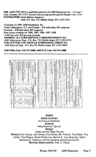 2600 (lSSN 0749-3851) is pllblished qlUUterly by 2600 EnlerpriSl!s inc. 7 Slron/:'s
Lane. SelaWcel. NY 11733. Second class poslage pennil paid al Selau/ccl. New York.
POSTMASTER: Send address changes 10
2600, P.O. Box 752,Middle Island, NY 11953-0752.
Copyright (c) 1989,2600 Enterprises, Inc.
Yearly subscription: U.S. and Canada -. $18 individual, $45 corporate.
Overseas _. S30 individual,$65 corporate.
Back issues available for 1984,1985. 1986, 1987,1988
at $25 per year. $30 per year overseas.
ADDRESS ALL SUBSCRIYfION CORRESPONDENCE TO:
2600 Subscription Dept.. P.O. Box 752, Middle Island, NY 11953-0752.
FOR LETTERS AND ARTICLE SUBMISSIONS, WRITE TO:
2600 Editorial Dept., P.O. Box 99, Middle Island, NY 11953-0099.
2600 Office Line: 516·751·2600,2600 FAX Line: 516-751-2608
STAFF
Editor-In-Chief
Emmanuel Goldstein
Artwork
Holly Kaufman Spruch
Design
Zelda and the Right Thumb
Writers: Eric Corley, John Drake, Paul Estev, Mr. French, The Glitch, The
Infidel, The Plague, David Ruderman, Bernie S., Lou Scan non, Silent
Switchman, Violence, and the growing anonymous bunch.
Remote Observations: Geo. C. Pilyou
Winter 1989-90 2600 Magazine Page 3
 