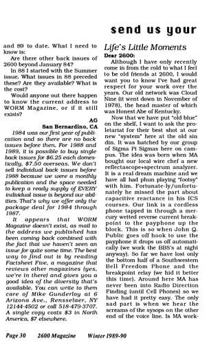 and 89 to d ate. What I need to
know is:
Are there other back issues of
2600 beyond January 84?
In 88 I started with the Summer
issue. What issues in 88 preceded
these? Are they available? What is
the cost?
Would anyone out there happen
to know the current address to
WORM M agazine , o r if it still
exists?
AG
San Bernardino. CA
1 984 was ourfirst year ojpubli­
cation and so there are no back
issues beJore then. For 1 988 and
1 989, it is possible to buy single
back issuesJor $6.25 each domes­
tically, $ 7.50 overseas. We don't
sell individual back issues beJore
1 988 because we were a monthly
publication and the space needed
to keep a ready supply oj EVERY
individual issue is beyond our abil­
ities. That's why we offer only the
package dea l Jor 1 984 throug h
1 987.
It appears that WORM
Magazine doesn't exist, as mail to
the address we pub l is hed has
been coming back combined with
the Jact that we haven't seen an
issueJor quite some time. The best
w ay to Jind out is by reading
Factsheet Five, a magazine that
reviews other mag az ines (yes,
we 're in there) and g ives you a
good idea oj the diversity that 's
available. You can write to them
care oj Mike Gunderloy a t 6
Arizona A ve. , Rensse laer, NY
1 2 1 44-4502 or call 5 1 8-479-3707.
A single copy costs $3 in North
America, $7 elsewhere.
s e n d u s y o u r
Life's Little Moments
Dear 2600:
Although I have only recently
come in from the cold to what I feel
to be old friends at 2600, I would
want you to know I've had great
respect for your work over the
years. Our old network was Cloud
Nine (it went down in November of
1 978) , the head master of which
was Honest Abe of Kentucky.
Now that we have put "old blue"
on the shelf, I want to ask the pro­
letariat for their best shot at our
new "system" here at the old sin
din. It was hatched by our group
of Sigma Pi Sigmas here on cam­
pus. The idea was born when MA
bought our local wire chef a new
reflectascope+spectrum analyzer.
It is a real dream machine and we
have all had phun playing "footsy"
with him. Fortunate-ly/unfortu­
nately he missed the part about
capacitive reactance in his ICS
courses. Our link is a cordless
phone tapped in through a mer­
cury wetted reverse current break­
point to the payphone up the
block. This is so when John Q.
Public goes off hook to use the
payphone it drops us off automati­
cally (we work the BBS's at night
anyway). So far we have lost only
the bottom half of a Southwestern
Bell Freedom Phone and the
breakpoint relay (we hid it better
this time) . Around here MA has
never been into Radio Direction
Finding (until Cell Phones) so we
have had it pretty easy. The only
sad part is when we hear the
screams of the sysops on the other
end of the voice line. Is MA work-
Page 30 2600 Magazine Winter 1989-90
 
