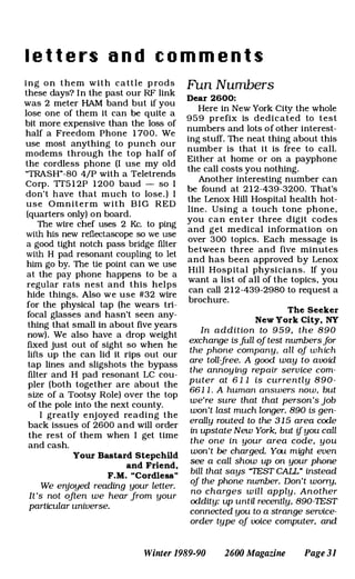 l e t t e rs a n d c o m m e n t s
ing o n them with cattle p rods
these days? In the past our RF link
was 2 meter HAM band but if you
lose one of them it can be quite a
bit more expensive than the loss of
half a Freedom Phone 1 700. We
use most anything to punch our
modems through the top half of
the cordless phone (I use my oid
"TRASH"-80 4/P with a Teletrends
Corp. TT5 1 2P 1 200 baud - so I
don't have that much to lose. ) I
use Omniterm with B I G RED
(quarters only) on board.
The wire chef uses 2 Re. to ping
with his new reflectascope so we use
a good tight notch pass bridge filter
with H pad resonant coupling to let
him go by. The tie point can we use
at the pay phone happens to be a
regular rats nest and this helps
hide things. Also we use #32 wire
for the physical tap (he wears tri­
focal glasses and hasn't seen any­
thing that small in about five years
now). We also have a drop weight
fixed just out of sight so when he
lifts up the can lid it rips out our
tap lines and sligshots the bypass
filter and H pad resonant LC cou­
pler (both together are about the
size of a Tootsy Role) over the top
of the pole into the next county.
I greatly enjoyed reading the
back issues of 2600 and will order
the rest of them when I get time
and cash.
Your Bastard Stepchlld
and Friend.
F. M. "Cordless"
We enjoyed reading your letter.
It's not often we hear from your
particular universe.
Fun Numbers
Dear 2600:
Here in New York City the whole
959 prefix is dedicated to test
numbers and lots of other interest­
ing stuff. The neat thing about this
number is that it is free to call.
Either at home or on a payphone
the call costs you nothing.
Another interesting number can
be found at 2 1 2-439-3200. That's
the Lenox Hill Hospital health hot­
line. Using a touch tone phone,
you can enter three digit codes
and get medical information on
over 300 topics. Each message is
between three and five minutes
and has been approved by Lenox
Hill Hospital physicians. If you
want a list of all of the topics, you
can call 2 1 2-439-2980 to request a
brochure.
The Seeker
New York City. NY
In addition to 9 5 9 , the 890
exchange isjUll of test nwnbersfor
the phone company, all of which
are toll-free. A good way to avoid
the annoying repair service com­
puter at 6 1 1 is currently 8 9 0 -
661 1 . A human answers now, but
we're sure that that person's job
won't last much longer. 890 is gen­
erally routed to the 3 1 5 area code
in upstate New York, but ifyou call
the one in your area code, you
won't be charged. You might even
see a call show up on your phone
bill that says "TEST CALL" instead
of the phone nwnber. Don't wony,
no charges will apply. Another
oddity: up until recently, 890-1EST
connected you to a strange service­
order type of voice computer, and
Winter 1989-90 2600 Magazine Page 31
 