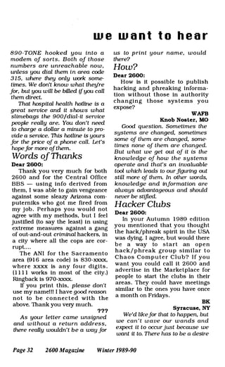 w e w a n t t o h e a r
8 9 0 - TONE hooked you into a
modem of sorts. Both of those
numbers are unreachable now,
unless you dial them in area code
3 1 5, where they only work some­
times. We don't know what they're
for, but you will be billed if you call
them direct.
That hospital health hotline is a
great service and it s hows what
slimebags the 900/dial-it service
people really are. You don't need
to charge a dollar a minute to pro­
vide a service. This hotline is yours
for the price of a phone call. Let's
hopefor more of them.
Words ofThanks
Dear 2600:
Thank you very much for both
2600 and for the Central Office
BBS - using info derived from
them, I was able to gain vengeance
against some sleazy Arizona com­
puterniks who got me fired from
my j ob . Perhaps you would not
agree with my methods. but I feel
justified (to say the least) in using
extreme measures against a gang
of out-and-out criminal hackers, in
a city where all the cops are cor­
rupt. . . .
The ANI for t h e Sacramento
area (91 6 area code) is 830-xxxx.
where xxxx is any fou r digits .
(1 1 1 1 works in most of the City.)
Ringback is 970-xxxx.
If you print this, please don't
use my namel ll I have good reason
not to be connected with the
above. Thank you very much.
171
As your letter came unsigned
and w it hout a return address,
there really wouldn't be a way for
us to p rint your name, would
there?
How?
Dear 2600:
How is it possible to publish
hacking and phreaking informa­
tion without those in authority
changing those systems you
expose?
WAFB
Knob Noster. MO
Good question. Sometimes the
systems are changed, sometimes
some of them are changed, some­
times none of them are changed.
But what we get out of it is the
know ledge of how the systems
operate and that's an invaluable
tool which leads to our figuring out
stal more of them. In other words,
know ledge and information are
always advantageous and should
never be stifled.
Hacker Clubs
Dear 2600:
In your Autumn 1 989 edition
you mentioned that you thought
the hack/phreak spirit in the USA
was dying. I agree, but would there
b e a way to start an open
hack/ p hreak group similar to
Chaos Computer Club? I f you
want you could call it 2600 and
advertise in the Marketplace for
people to start the clubs in their
areas. They could have meetings
similar to the ones you have once
a month on Fridays.
BK
Syracuse. NY
We'd likefor that to happen, but
we can ' t w a ve our w ands and
expect it to occurjust because we
want it to. There has to be a desire
Page 32 2600 Magazine Winter 1989-90
 